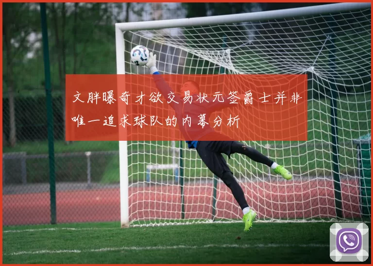 文胖曝奇才欲交易状元签爵士并非唯一追求球队的内幕分析