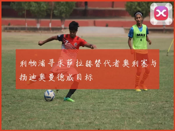 利物浦寻求萨拉赫替代者奥利塞与扬迪奥曼德成目标